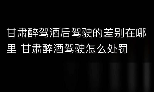 甘肃醉驾酒后驾驶的差别在哪里 甘肃醉酒驾驶怎么处罚