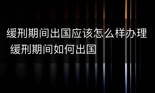 缓刑期间出国应该怎么样办理 缓刑期间如何出国