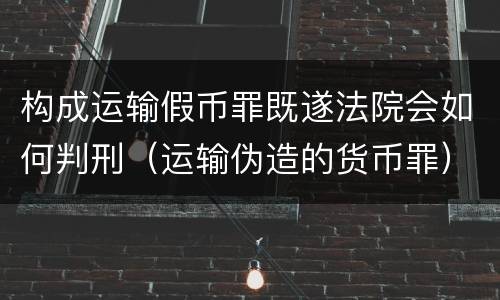 构成运输假币罪既遂法院会如何判刑（运输伪造的货币罪）