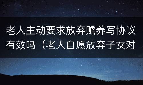 老人主动要求放弃赡养写协议有效吗（老人自愿放弃子女对他的赡养有效吗）