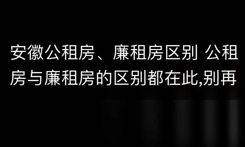 安徽公租房、廉租房区别 公租房与廉租房的区别都在此,别再搞错了!