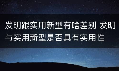 发明跟实用新型有啥差别 发明与实用新型是否具有实用性