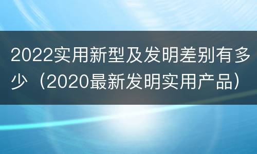 2022实用新型及发明差别有多少（2020最新发明实用产品）