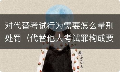 对代替考试行为需要怎么量刑处罚（代替他人考试罪构成要件有何规定）