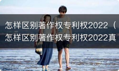 怎样区别著作权专利权2022（怎样区别著作权专利权2022真假）
