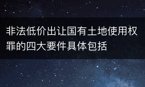 非法低价出让国有土地使用权罪的四大要件具体包括
