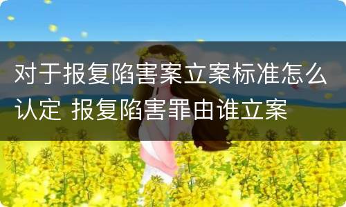 对于报复陷害案立案标准怎么认定 报复陷害罪由谁立案