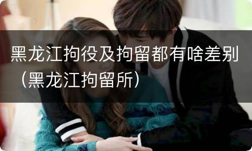 黑龙江拘役及拘留都有啥差别（黑龙江拘留所）