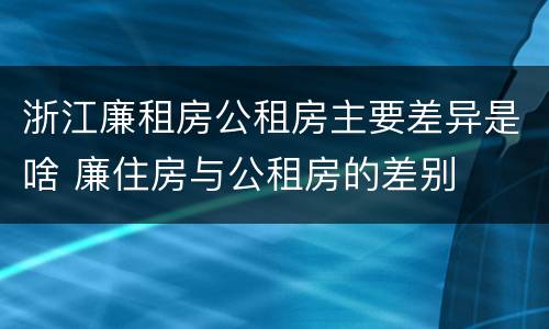 浙江廉租房公租房主要差异是啥 廉住房与公租房的差别