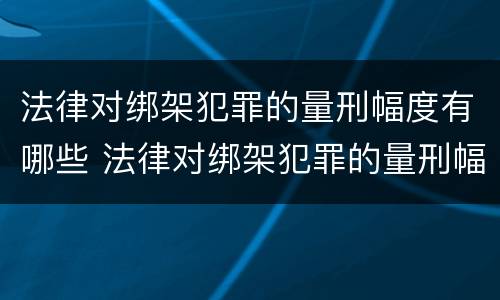 法律对绑架犯罪的量刑幅度有哪些 法律对绑架犯罪的量刑幅度有哪些规定