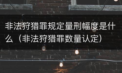 非法狩猎罪规定量刑幅度是什么（非法狩猎罪数量认定）