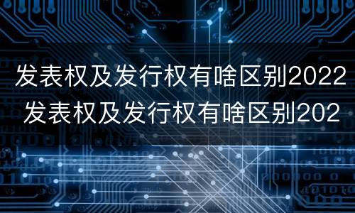 发表权及发行权有啥区别2022 发表权及发行权有啥区别2022年