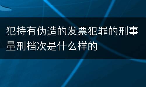 犯持有伪造的发票犯罪的刑事量刑档次是什么样的