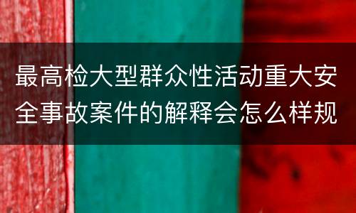 最高检大型群众性活动重大安全事故案件的解释会怎么样规定