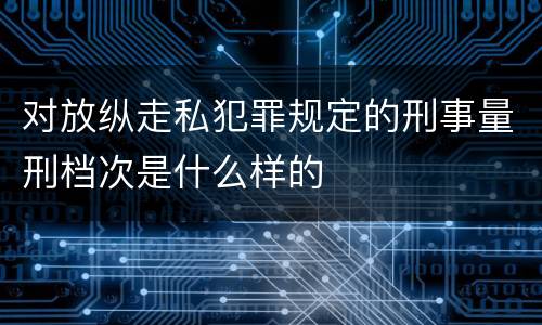 对放纵走私犯罪规定的刑事量刑档次是什么样的