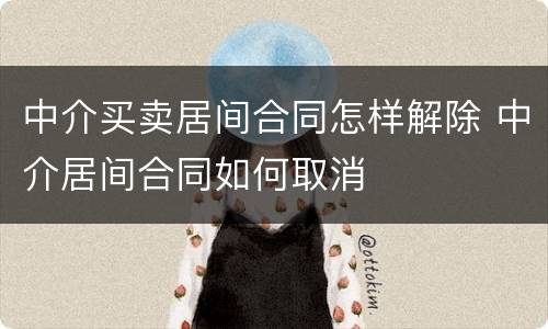 中介买卖居间合同怎样解除 中介居间合同如何取消