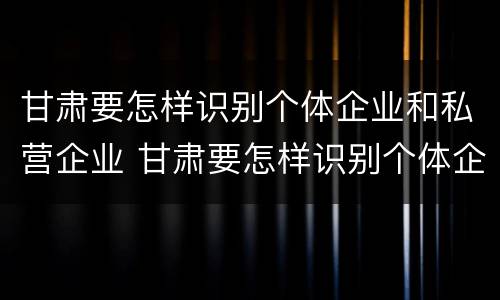 甘肃要怎样识别个体企业和私营企业 甘肃要怎样识别个体企业和私营企业名录