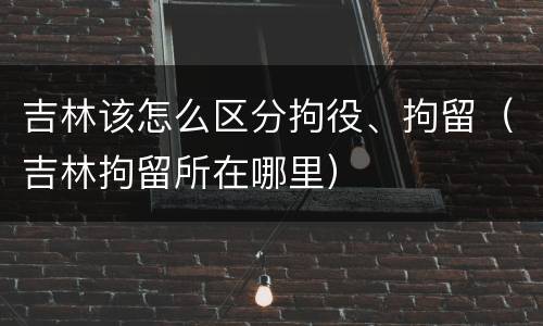 吉林该怎么区分拘役、拘留（吉林拘留所在哪里）