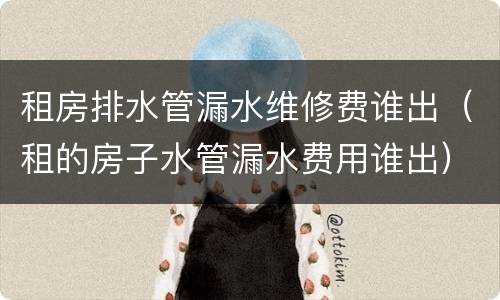 租房排水管漏水维修费谁出（租的房子水管漏水费用谁出）