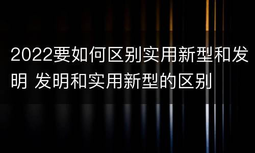 2022要如何区别实用新型和发明 发明和实用新型的区别
