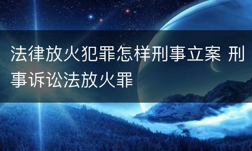 法律放火犯罪怎样刑事立案 刑事诉讼法放火罪