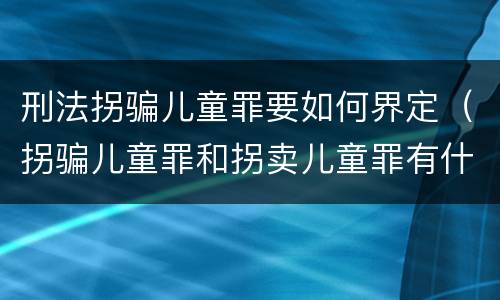 刑法拐骗儿童罪要如何界定（拐骗儿童罪和拐卖儿童罪有什么区别）