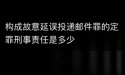构成故意延误投递邮件罪的定罪刑事责任是多少