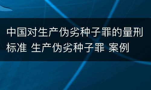 中国对生产伪劣种子罪的量刑标准 生产伪劣种子罪 案例
