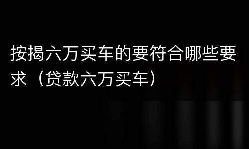 按揭六万买车的要符合哪些要求（贷款六万买车）