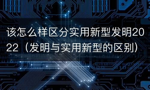 该怎么样区分实用新型发明2022（发明与实用新型的区别）