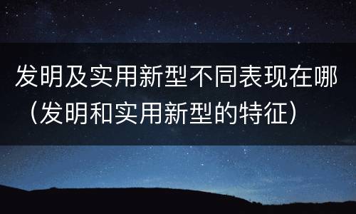 发明及实用新型不同表现在哪（发明和实用新型的特征）