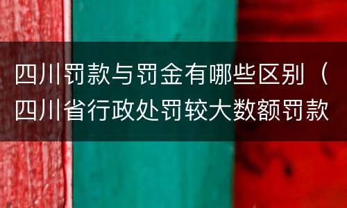 四川罚款与罚金有哪些区别（四川省行政处罚较大数额罚款是多少）