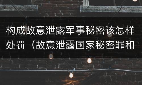 构成故意泄露军事秘密该怎样处罚（故意泄露国家秘密罪和故意泄露军事秘密罪）