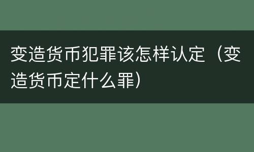 变造货币犯罪该怎样认定（变造货币定什么罪）