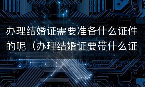 办理结婚证需要准备什么证件的呢（办理结婚证要带什么证件和证明）