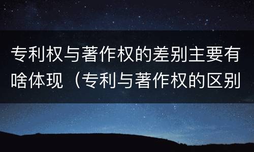 专利权与著作权的差别主要有啥体现（专利与著作权的区别）