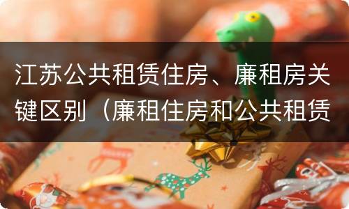 江苏公共租赁住房、廉租房关键区别（廉租住房和公共租赁住房的区别和联系）