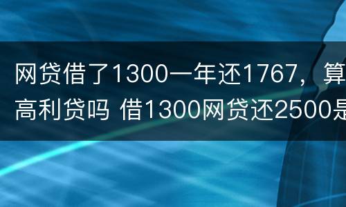 网贷借了1300一年还1767，算高利贷吗 借1300网贷还2500是不是违法