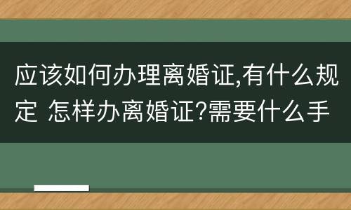 应该如何办理离婚证,有什么规定 怎样办离婚证?需要什么手续?