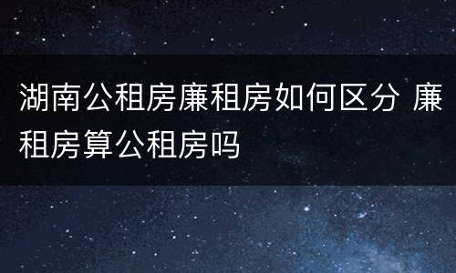 湖南公租房廉租房如何区分 廉租房算公租房吗