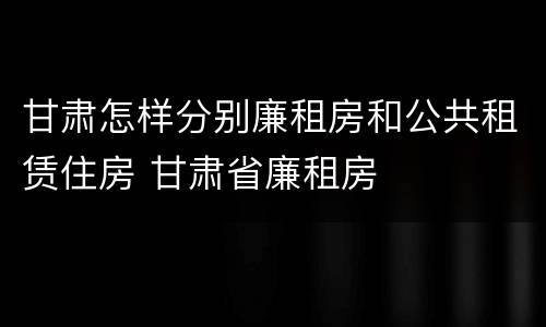 甘肃怎样分别廉租房和公共租赁住房 甘肃省廉租房