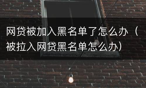 网贷被加入黑名单了怎么办（被拉入网贷黑名单怎么办）