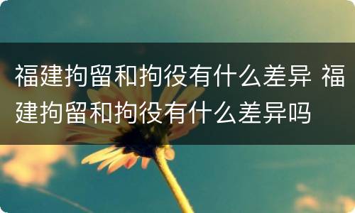 福建拘留和拘役有什么差异 福建拘留和拘役有什么差异吗