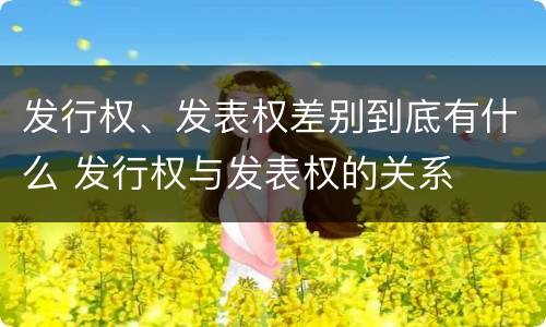 发行权、发表权差别到底有什么 发行权与发表权的关系