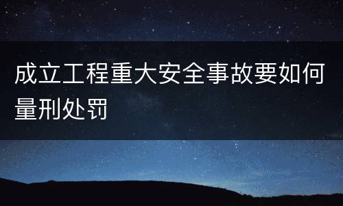 成立工程重大安全事故要如何量刑处罚