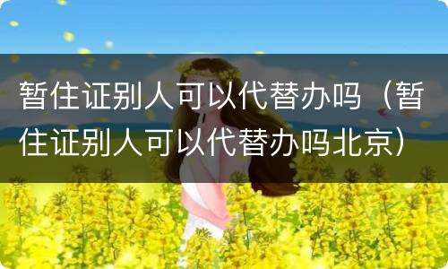 暂住证别人可以代替办吗（暂住证别人可以代替办吗北京）