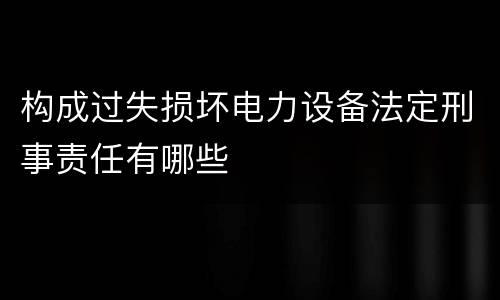 构成过失损坏电力设备法定刑事责任有哪些