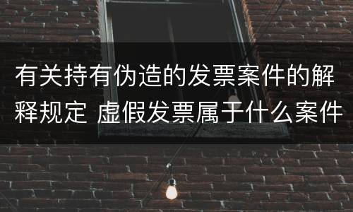 有关持有伪造的发票案件的解释规定 虚假发票属于什么案件