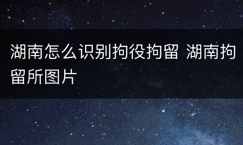 湖南怎么识别拘役拘留 湖南拘留所图片