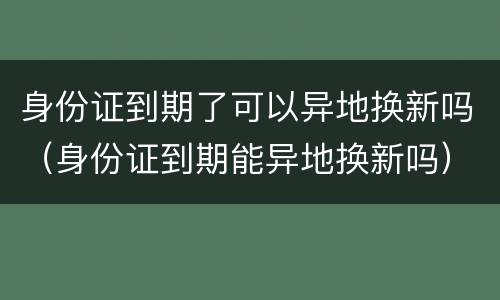 身份证到期了可以异地换新吗（身份证到期能异地换新吗）